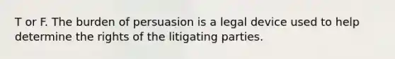 T or F. The burden of persuasion is a legal device used to help determine the rights of the litigating parties.