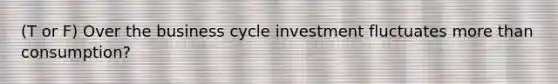 (T or F) Over the business cycle investment fluctuates more than consumption?