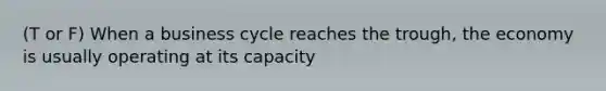 (T or F) When a business cycle reaches the trough, the economy is usually operating at its capacity