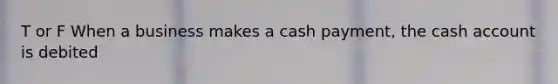 T or F When a business makes a cash payment, the cash account is debited