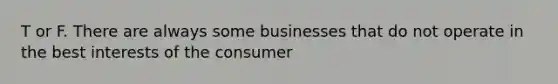 T or F. There are always some businesses that do not operate in the best interests of the consumer