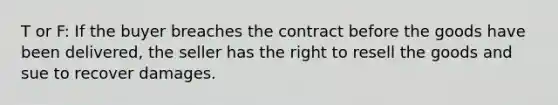 T or F: If the buyer breaches the contract before the goods have been delivered, the seller has the right to resell the goods and sue to recover damages.