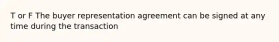 T or F The buyer representation agreement can be signed at any time during the transaction