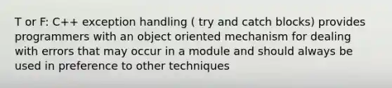 T or F: C++ exception handling ( try and catch blocks) provides programmers with an object oriented mechanism for dealing with errors that may occur in a module and should always be used in preference to other techniques