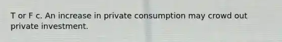 T or F c. An increase in private consumption may crowd out private investment.