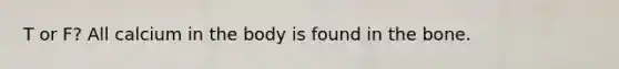 T or F? All calcium in the body is found in the bone.