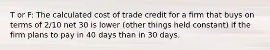 T or F: The calculated cost of trade credit for a firm that buys on terms of 2/10 net 30 is lower (other things held constant) if the firm plans to pay in 40 days than in 30 days.