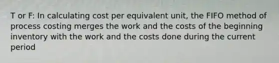 T or F: In calculating cost per equivalent unit, the FIFO method of process costing merges the work and the costs of the beginning inventory with the work and the costs done during the current period