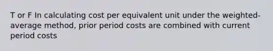 T or F In calculating cost per equivalent unit under the weighted-average method, prior period costs are combined with current period costs