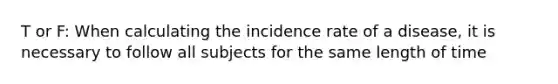 T or F: When calculating the incidence rate of a disease, it is necessary to follow all subjects for the same length of time