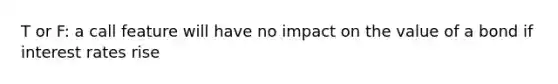 T or F: a call feature will have no impact on the value of a bond if interest rates rise