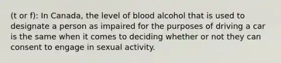 (t or f): In Canada, the level of blood alcohol that is used to designate a person as impaired for the purposes of driving a car is the same when it comes to deciding whether or not they can consent to engage in sexual activity.