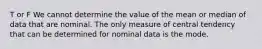 T or F We cannot determine the value of the mean or median of data that are nominal. The only measure of central tendency that can be determined for nominal data is the mode.