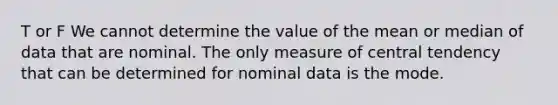 T or F We cannot determine the value of the mean or median of data that are nominal. The only measure of central tendency that can be determined for nominal data is the mode.