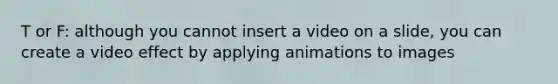 T or F: although you cannot insert a video on a slide, you can create a video effect by applying animations to images