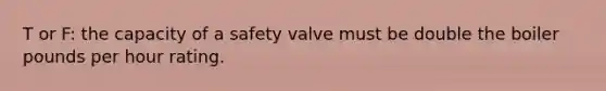 T or F: the capacity of a safety valve must be double the boiler pounds per hour rating.