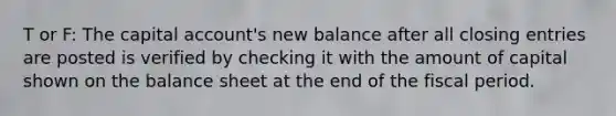 T or F: The capital account's new balance after all closing entries are posted is verified by checking it with the amount of capital shown on the balance sheet at the end of the fiscal period.