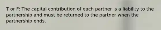 T or F: The capital contribution of each partner is a liability to the partnership and must be returned to the partner when the partnership ends.