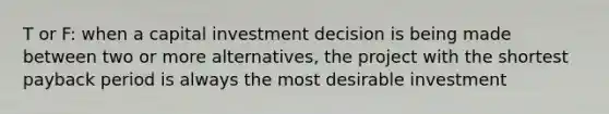 T or F: when a capital investment decision is being made between two or more alternatives, the project with the shortest payback period is always the most desirable investment