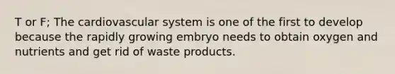 T or F; The cardiovascular system is one of the first to develop because the rapidly growing embryo needs to obtain oxygen and nutrients and get rid of waste products.