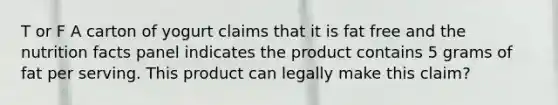 T or F A carton of yogurt claims that it is fat free and the nutrition facts panel indicates the product contains 5 grams of fat per serving. This product can legally make this claim?