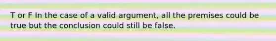 T or F In the case of a valid argument, all the premises could be true but the conclusion could still be false.