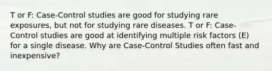 T or F: Case-Control studies are good for studying rare exposures, but not for studying rare diseases. T or F: Case-Control studies are good at identifying multiple risk factors (E) for a single disease. Why are Case-Control Studies often fast and inexpensive?