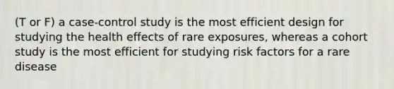 (T or F) a case-control study is the most efficient design for studying the health effects of rare exposures, whereas a cohort study is the most efficient for studying risk factors for a rare disease