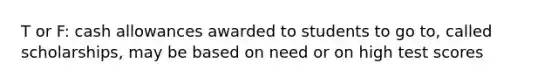 T or F: cash allowances awarded to students to go to, called scholarships, may be based on need or on high test scores