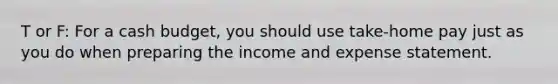 T or F: For a cash budget, you should use take-home pay just as you do when preparing the income and expense statement.