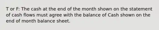 T or F: The cash at the end of the month shown on the statement of cash flows must agree with the balance of Cash shown on the end of month balance sheet.