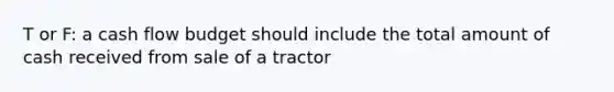 T or F: a cash flow budget should include the total amount of cash received from sale of a tractor