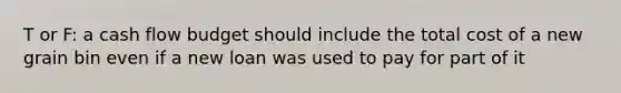 T or F: a cash flow budget should include the total cost of a new grain bin even if a new loan was used to pay for part of it