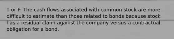 T or F: The cash flows associated with common stock are more difficult to estimate than those related to bonds because stock has a residual claim against the company versus a contractual obligation for a bond.