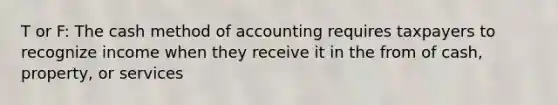 T or F: The cash method of accounting requires taxpayers to recognize income when they receive it in the from of cash, property, or services