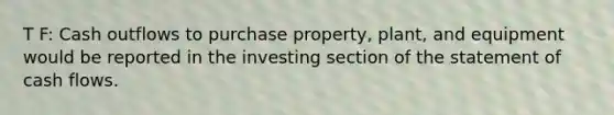 T F: Cash outflows to purchase property, plant, and equipment would be reported in the investing section of the statement of cash flows.