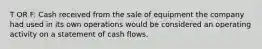 T OR F: Cash received from the sale of equipment the company had used in its own operations would be considered an operating activity on a statement of cash flows.