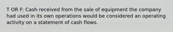 T OR F: Cash received from the sale of equipment the company had used in its own operations would be considered an operating activity on a statement of cash flows.