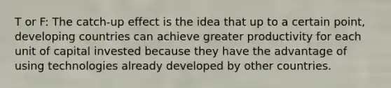 T or F: The catch-up effect is the idea that up to a certain point, developing countries can achieve greater productivity for each unit of capital invested because they have the advantage of using technologies already developed by other countries.