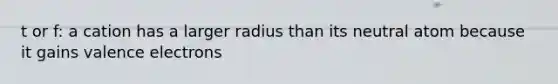 t or f: a cation has a larger radius than its neutral atom because it gains valence electrons