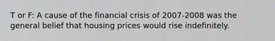 T or F: A cause of the financial crisis of 2007-2008 was the general belief that housing prices would rise indefinitely.