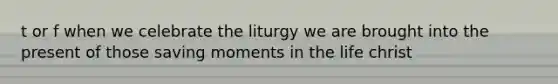 t or f when we celebrate the liturgy we are brought into the present of those saving moments in the life christ