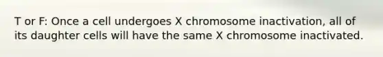 T or F: Once a cell undergoes X chromosome inactivation, all of its daughter cells will have the same X chromosome inactivated.