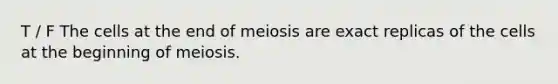 T / F The cells at the end of meiosis are exact replicas of the cells at the beginning of meiosis.