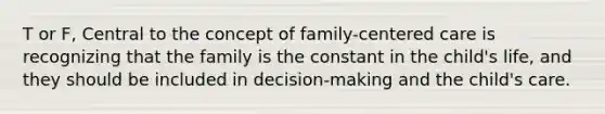 T or F, Central to the concept of family-centered care is recognizing that the family is the constant in the child's life, and they should be included in decision-making and the child's care.