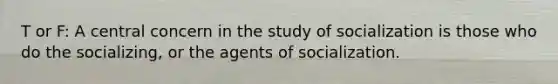 T or F: A central concern in the study of socialization is those who do the socializing, or the agents of socialization.