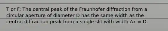 T or F: The central peak of the Fraunhofer diffraction from a circular aperture of diameter D has the same width as the central diffraction peak from a single slit with width ∆x = D.