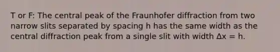 T or F: The central peak of the Fraunhofer diffraction from two narrow slits separated by spacing h has the same width as the central diffraction peak from a single slit with width ∆x = h.