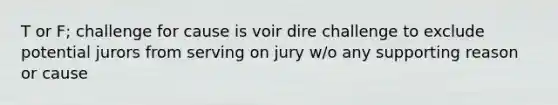 T or F; challenge for cause is voir dire challenge to exclude potential jurors from serving on jury w/o any supporting reason or cause