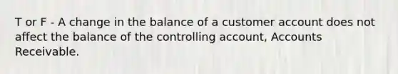 T or F - A change in the balance of a customer account does not affect the balance of the controlling account, Accounts Receivable.